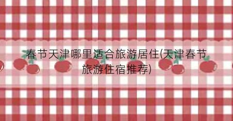 春节天津哪里适合旅游居住(天津春节旅游住宿推荐)