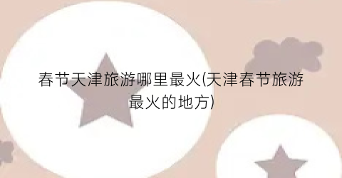 春节天津旅游哪里最火(天津春节旅游最火的地方)