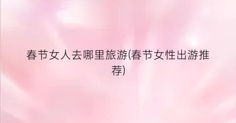 春节女人去哪里旅游(春节女性出游推荐)