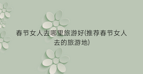 春节女人去哪里旅游好(推荐春节女人去的旅游地)