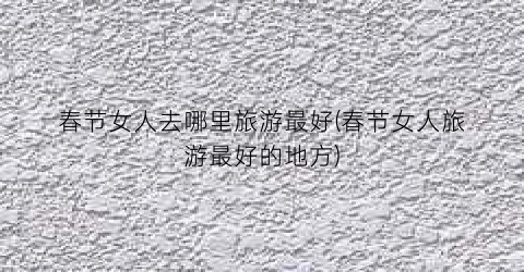 春节女人去哪里旅游最好(春节女人旅游最好的地方)