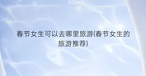 春节女生可以去哪里旅游(春节女生的旅游推荐)