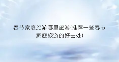 春节家庭旅游哪里旅游(推荐一些春节家庭旅游的好去处)