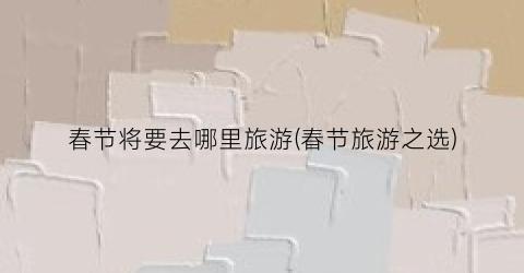春节将要去哪里旅游(春节旅游之选)