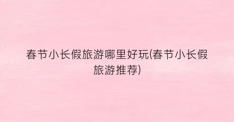 春节小长假旅游哪里好玩(春节小长假旅游推荐)