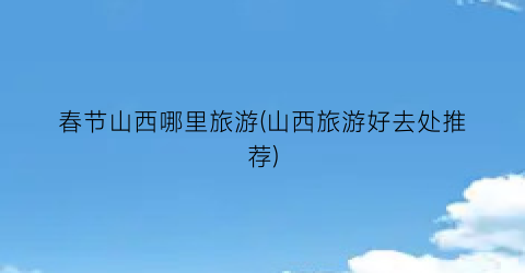春节山西哪里旅游(山西旅游好去处推荐)