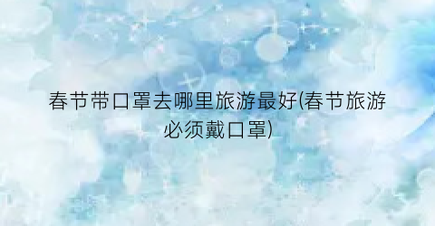 春节带口罩去哪里旅游最好(春节旅游必须戴口罩)