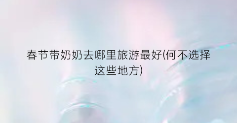 春节带奶奶去哪里旅游最好(何不选择这些地方)