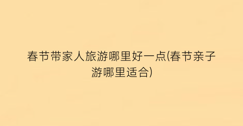 春节带家人旅游哪里好一点(春节亲子游哪里适合)