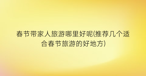 春节带家人旅游哪里好呢(推荐几个适合春节旅游的好地方)