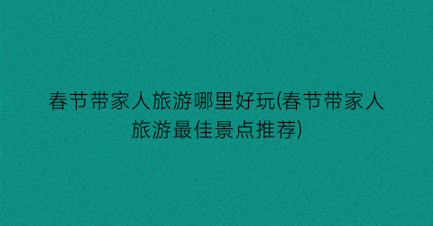 春节带家人旅游哪里好玩(春节带家人旅游最佳景点推荐)