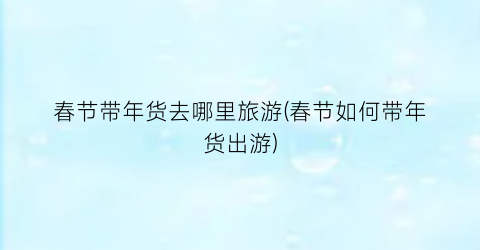 春节带年货去哪里旅游(春节如何带年货出游)