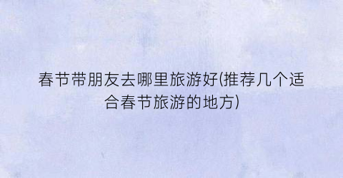 春节带朋友去哪里旅游好(推荐几个适合春节旅游的地方)