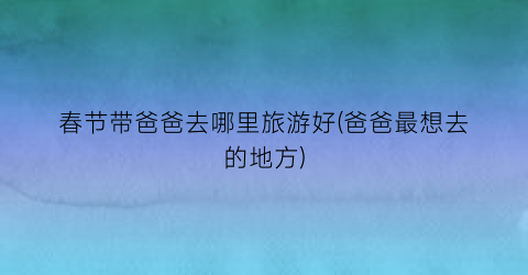 春节带爸爸去哪里旅游好(爸爸最想去的地方)