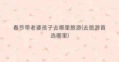 春节带老婆孩子去哪里旅游(去旅游首选哪里)