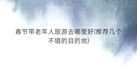 春节带老年人旅游去哪里好(推荐几个不错的目的地)