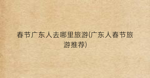 春节广东人去哪里旅游(广东人春节旅游推荐)