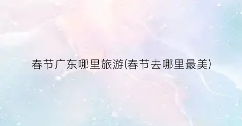 春节广东哪里旅游(春节去哪里最美)