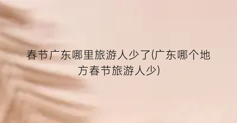 春节广东哪里旅游人少了(广东哪个地方春节旅游人少)