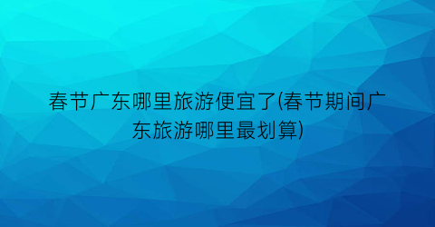 春节广东哪里旅游便宜了(春节期间广东旅游哪里最划算)