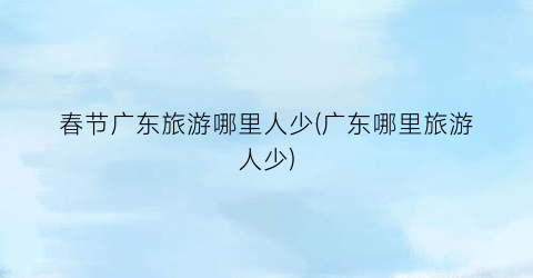 春节广东旅游哪里人少(广东哪里旅游人少)