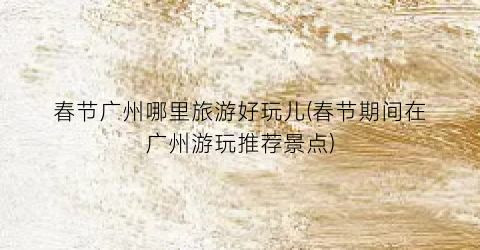 春节广州哪里旅游好玩儿(春节期间在广州游玩推荐景点)