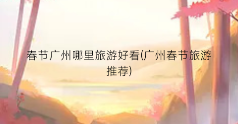 春节广州哪里旅游好看(广州春节旅游推荐)