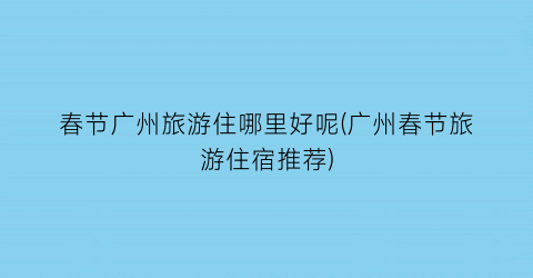 春节广州旅游住哪里好呢(广州春节旅游住宿推荐)