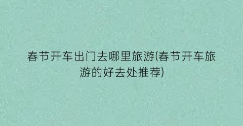 春节开车出门去哪里旅游(春节开车旅游的好去处推荐)