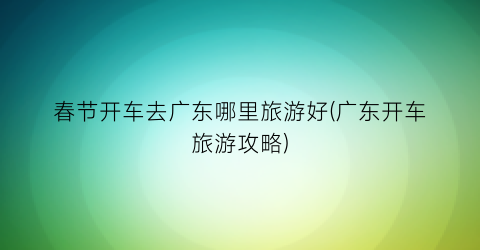 春节开车去广东哪里旅游好(广东开车旅游攻略)
