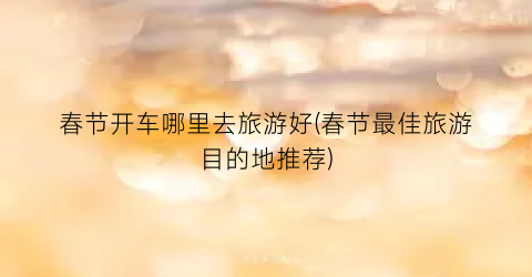 春节开车哪里去旅游好(春节最佳旅游目的地推荐)