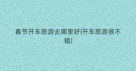 春节开车旅游去哪里好(开车旅游很不错)