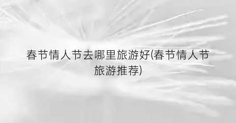 春节情人节去哪里旅游好(春节情人节旅游推荐)