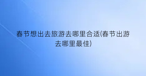 春节想出去旅游去哪里合适(春节出游去哪里最佳)