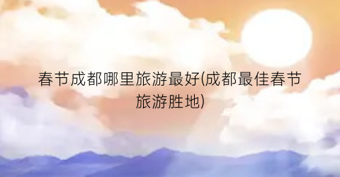 春节成都哪里旅游最好(成都最佳春节旅游胜地)