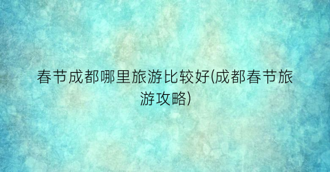 春节成都哪里旅游比较好(成都春节旅游攻略)
