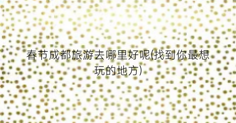 春节成都旅游去哪里好呢(找到你最想玩的地方)