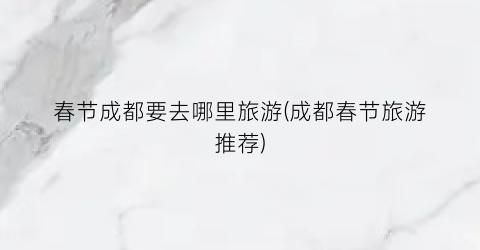 春节成都要去哪里旅游(成都春节旅游推荐)