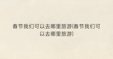 春节我们可以去哪里旅游(春节我们可以去哪里旅游)