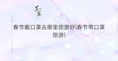春节戴口罩去哪里旅游好(春节带口罩旅游)