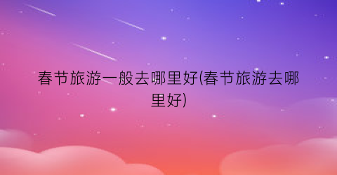 春节旅游一般去哪里好(春节旅游去哪里好)