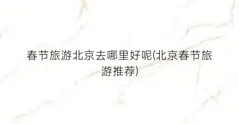 春节旅游北京去哪里好呢(北京春节旅游推荐)