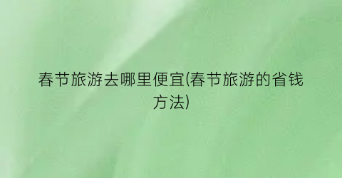 春节旅游去哪里便宜(春节旅游的省钱方法)