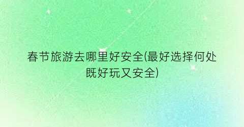 春节旅游去哪里好安全(最好选择何处既好玩又安全)