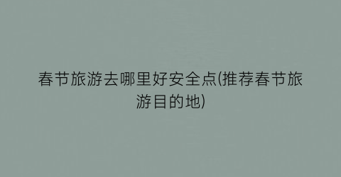 春节旅游去哪里好安全点(推荐春节旅游目的地)