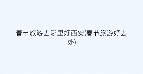 春节旅游去哪里好西安(春节旅游好去处)