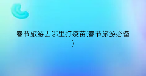春节旅游去哪里打疫苗(春节旅游必备)