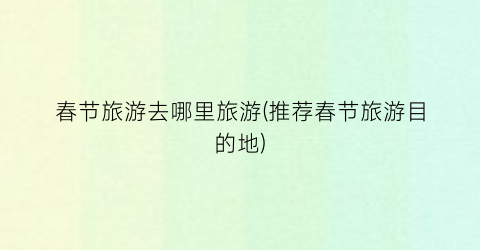 春节旅游去哪里旅游(推荐春节旅游目的地)