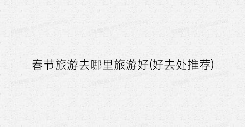 春节旅游去哪里旅游好(好去处推荐)