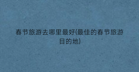 春节旅游去哪里最好(最佳的春节旅游目的地)